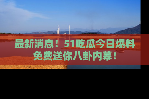最新消息！51吃瓜今日爆料免费送你八卦内幕！