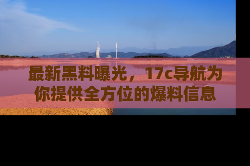最新黑料曝光,17c导航为你提供全方位的爆料信息