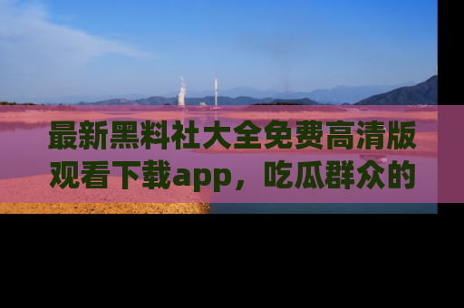最新黑料社大全免费高清版观看下载app,吃瓜群众的必备神器