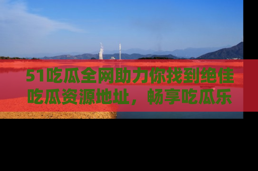 51吃瓜全网助力你找到绝佳吃瓜资源地址，畅享吃瓜乐趣！