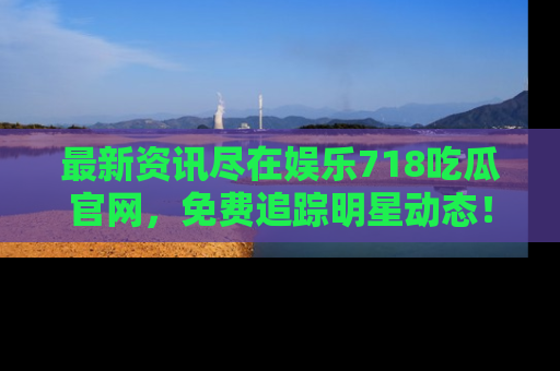 最新资讯尽在娱乐718吃瓜官网，免费追踪明星动态！