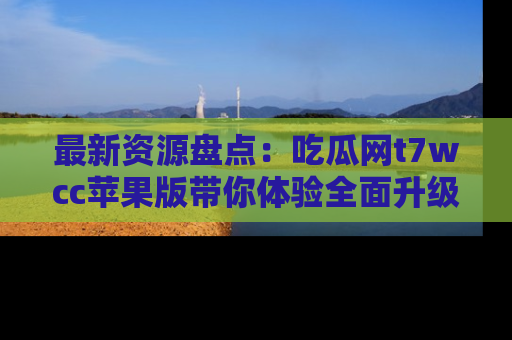 最新资源盘点：吃瓜网t7wcc苹果版带你体验全面升级