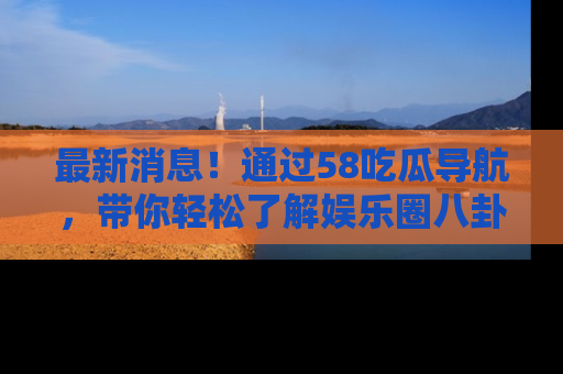 最新消息！通过58吃瓜导航，带你轻松了解娱乐圈八卦动态！