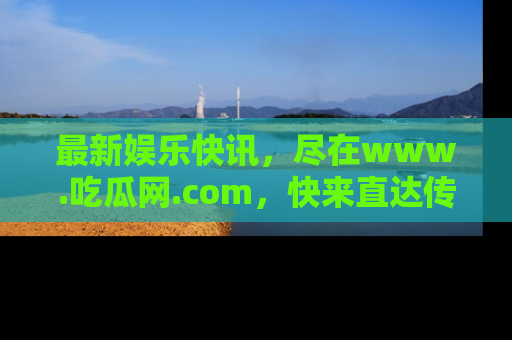 最新娱乐快讯，尽在www.吃瓜网.com，快来直达传送门收获惊喜吧！