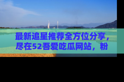 最新追星推荐全方位分享，尽在52吾爱吃瓜网站，粉丝必看